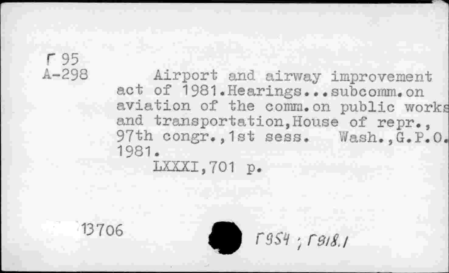 ﻿r 95
A-298
Airport and airway improvement act of 1981.Hearings...subcomm.on aviation of the comm.on public works and transportation,House of repr., 97th congr.,1st sess.	Wash.,G.P.O.
1981.
LXXXI,701 p.
13706
C9S^ > rdig.l